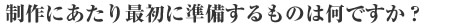制作に当たり最初に準備するものは何ですか？