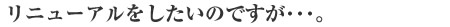 リニューアルしたいのですが･･･。