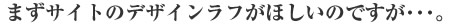 まずサイトのデザインラフがほしいのですが･･･。